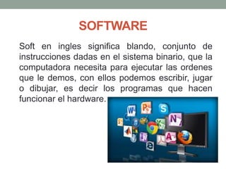 SOFTWARE
Soft en ingles significa blando, conjunto de
instrucciones dadas en el sistema binario, que la
computadora necesita para ejecutar las ordenes
que le demos, con ellos podemos escribir, jugar
o dibujar, es decir los programas que hacen
funcionar el hardware.
 