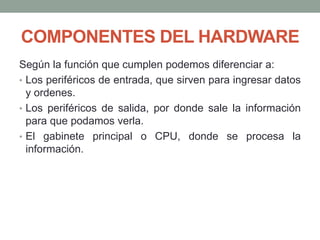 COMPONENTES DEL HARDWARE
Según la función que cumplen podemos diferenciar a:
• Los periféricos de entrada, que sirven para ingresar datos
y ordenes.
• Los periféricos de salida, por donde sale la información
para que podamos verla.
• El gabinete principal o CPU, donde se procesa la
información.
 