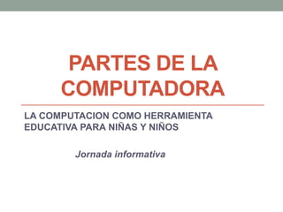PARTES DE LA
COMPUTADORA
LA COMPUTACION COMO HERRAMIENTA
EDUCATIVA PARA NIÑAS Y NIÑOS
Jornada informativa
 