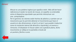 mouse
Mouse es una palabra inglesa que significa ratón. Más allá de hacer
referencia al roedor la noción de mouse, en español, es entendida
como el dispositivo apuntador que permite interactuar con
una computadora
Por lo general, los ratones están hechos de plástico y cuentan con un
mecanismo que les permite detectar el movimiento que hace el
usuario en dos dimensiones: el eje X y el eje Z, que pueden traducirse
como la traslación lateral (de derecha a izquierda) y el avance o
retroceso. Al desplazar el mouse sobre una superficie plana, dicho
movimiento se refleja en la pantalla a través de
un puntero, flecha o curso
 
