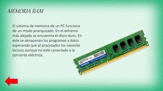 MEMORIA RAM
El sistema de memoria de un PC funciona
de un modo jerarquizado. En el extremo
más alejado se encuentra el disco duro. En
este se almacenan los programas y datos
esperando que el procesador los necesite
incluso aunque no esté conectado a la
corriente eléctrica.
 