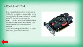 TARJETA GRAFICA
Es la encargada de ayudar al procesador a
realizar las operaciones relacionadas con la
representación de los gráficos en la pantalla
de tu PC. Como te he comentando
anteriormente a veces esta funcionalidad se
encuentra integrada en la placa base y por
tanto no es necesario un dispositivo
adicional.
Cualquier tarjeta gráfica moderna es capaz
de realizar gran número de tareas.
 