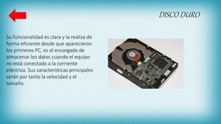 DISCO DURO
Su funcionalidad es clara y la realiza de
forma eficiente desde que aparecieron
los primeros PC, es el encargado de
almacenar los datos cuando el equipo
no está conectado a la corriente
eléctrica. Sus características principales
serán por tanto la velocidad y el
tamaño.
 