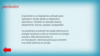 parlantes
El parlante es un dispositivo utilizado para
reproducir sonido desde un dispositivo
electrónico. También es llamado altavoz,
altoparlante, bocina, speaker, loudspeaker.
Los parlantes convierten las ondas eléctricas en
energía mecánica y esta se convierte en energía
acústica. Más técnicamente, es
un transductor electroacústica que convierte
una señal eléctrica en sonido.
 