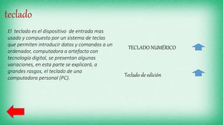 teclado
El teclado es el dispositivo de entrada mas
usado y compuesto por un sistema de teclas
que permiten introducir datos y comandos a un
ordenador, computadora o artefacto con
tecnología digital, se presentan algunas
variaciones, en esta parte se explicará, a
grandes rasgos, el teclado de una
computadora personal (PC).
TECLADO NUMÉRICO
Teclado de edición
 