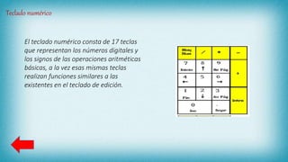 Teclado numérico
El teclado numérico consta de 17 teclas
que representan los números digitales y
los signos de las operaciones aritméticas
básicas, a la vez esas mismas teclas
realizan funciones similares a las
existentes en el teclado de edición.
 