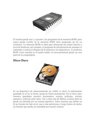 El usuario puede leer ( y ejecutar ) los programas de la memoria ROM, pero
nunca puede escribir en la memoria ROM otros programas de los ya
existentes. La memoria ROM es ideal para almacenar las rutinas básicas a
nivel de hardware, por ejemplo, el programa de inicialización de arranque el
ordenador y realiza el chequeo de la memoria y los dispositivos. La memoria
ROM viene incluida en la tarjeta madre, no necesariamente puede ser una
parte de la computadora.
Disco Duro
Es un dispositivo de almacenamiento no volátil, es decir, la información
guardada en el no se borra, queda de forma permanente. En el disco duro
tenemos guardados nuestros documentos, música, películas, sistema
operativo, software entre otros. Tal y como sale de fábrica, el disco duro no
puede ser utilizado por un sistema operativo. Antes tenemos que definir en
él un formato de bajo nivel, una o más particiones y luego hemos de darles
un formato que pueda ser entendido por nuestro sistema.
 