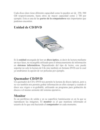 Cada disco duro tiene diferente capacidad como lo pueden ser de 250, 500
GB respectivamente, hasta otros de mayor capacidad como 2 TB por
ejemplo. Esta es una de las partes de la computadora más importantes que
podemos encontrar.
Unidad de CD/DVD
Es la unidad encargada de leer un disco óptico, es decir de lectura mediante
un rayo láser, no recargable utilizado para el almacenamiento de información
en sistemas informáticos. Dependiendo del tipo de lector, este puede
soportar no solo la lectura de Cds sino también en formato DVD con lo cual
ya tendríamos la opción de ver películas por ejemplo.
Quemador CD/DVD
Un quemador de CD o DVD nos permite la lectura de discos ópticos, pero a
su vez también nos permite grabar información en ellos siempre y cuando el
disco sea virgen o re-grabable, utilizando un programa para grabación de
discos o el mismo asistente del sistema operativo.
Monitor
Es un periférico de salida y en su superficie luminiscente es en la que se
reproducen las imágenes. El monitor es el que mantiene informado al
usuario de lo que está haciendo el computador en cada momento.
 