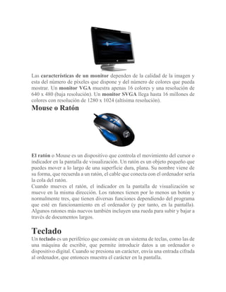 Las características de un monitor dependen de la calidad de la imagen y
esta del número de píxeles que dispone y del número de colores que pueda
mostrar. Un monitor VGA muestra apenas 16 colores y una resolución de
640 x 480 (baja resolución). Un monitor SVGA llega hasta 16 millones de
colores con resolución de 1280 x 1024 (altísima resolución).
Mouse o Ratón
El ratón o Mouse es un dispositivo que controla el movimiento del cursor o
indicador en la pantalla de visualización. Un ratón es un objeto pequeño que
puedes mover a lo largo de una superficie dura, plana. Su nombre viene de
su forma, que recuerda a un ratón, el cable que conecta con el ordenador sería
la cola del ratón.
Cuando mueves el ratón, el indicador en la pantalla de visualización se
mueve en la misma dirección. Los ratones tienen por lo menos un botón y
normalmente tres, que tienen diversas funciones dependiendo del programa
que esté en funcionamiento en el ordenador (y por tanto, en la pantalla).
Algunos ratones más nuevos también incluyen una rueda para subir y bajar a
través de documentos largos.
Teclado
Un teclado es un periférico que consiste en un sistema de teclas, como las de
una máquina de escribir, que permite introducir datos a un ordenador o
dispositivo digital. Cuando se presiona un carácter, envía una entrada cifrada
al ordenador, que entonces muestra el carácter en la pantalla.
 