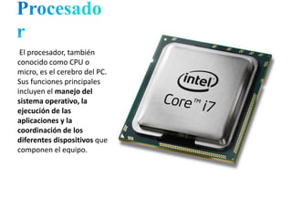 El procesador, también
conocido como CPU o
micro, es el cerebro del PC.
Sus funciones principales
incluyen el manejo del
sistema operativo, la
ejecución de las
aplicaciones y la
coordinación de los
diferentes dispositivos que
componen el equipo.
 