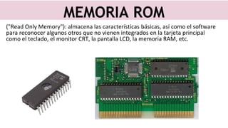 ("Read Only Memory"): almacena las características básicas, así como el software
para reconocer algunos otros que no vienen integrados en la tarjeta principal
como el teclado, el monitor CRT, la pantalla LCD, la memoria RAM, etc.
MEMORIA ROM
 
