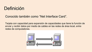 Definición
Conocido también como “Net Interface Card”.
Tarjeta con capacidad para expansión de capacidades que tiene la función de
enviar y recibir datos por medio de cables en las redes de área local, entre
redes de computadoras.
 