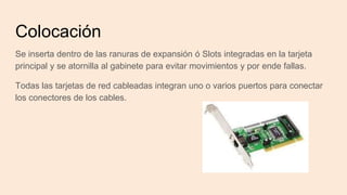 Colocación
Se inserta dentro de las ranuras de expansión ó Slots integradas en la tarjeta
principal y se atornilla al gabinete para evitar movimientos y por ende fallas.
Todas las tarjetas de red cableadas integran uno o varios puertos para conectar
los conectores de los cables.
 