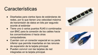 Características
● Diseñadas para ciertos tipos de estándares de
redes, por lo que tienen una velocidad máxima
de transmisión de datos en bits por segundo
acorde al estándar
● Tiene uno ó varios puertos RJ45 ó combinados
con BNC para la conexión de los cables hacia
los concentradores ó hacia otras
computadoras.
● Cuentan con un conector especial en su parte
inferior que permite insertarlas en las ranuras
de expansión de la tarjeta principal.
● Pueden convivir con las tarjetas de red
integradas en la tarjeta principal.
 