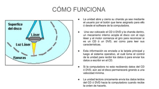 CÓMO FUNCIONA
● La unidad abre y cierra su charola ya sea mediante
el usuario por el botón que tiene asignado para ello
ó desde el software de la computadora.
● Una vez colocado el CD ó DVD y la charola dentro,
un mecanismo interno acopla el disco con el rayo
láser y el motor comienza el giro para reconocer si
es un CD ó un DVD, así como para leer sus
características.
● Esta información es enviada a la tarjeta principal y
luego al sistema operativo, el cuál toma el control
de la unidad para recibir los datos ó para enviar los
datos a escribir en el CD.
● Si la computadora no esta recibiendo datos del CD
ó DVD, aún así el disco permanecerá girando a una
velocidad mínima.
● La unidad lectora únicamente envía los datos leídos
del CD ó DVD hacia la computadora cuando recibe
la orden de hacerlo.
 