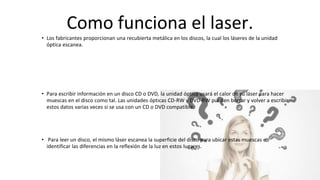 Como funciona el laser.
• Los fabricantes proporcionan una recubierta metálica en los discos, la cual los láseres de la unidad
óptica escanea.
• Para escribir información en un disco CD o DVD, la unidad óptica usará el calor de su láser para hacer
muescas en el disco como tal. Las unidades ópticas CD-RW y DVD-RW pueden borrar y volver a escribir
estos datos varias veces si se usa con un CD o DVD compatible.
• Para leer un disco, el mismo láser escanea la superficie del disco para ubicar estas muescas e
identificar las diferencias en la reflexión de la luz en estos lugares.
 