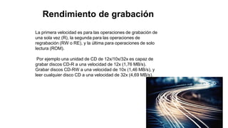 Rendimiento de grabación
La primera velocidad es para las operaciones de grabación de
una sola vez (R), la segunda para las operaciones de
regrabación (RW o RE), y la última para operaciones de solo
lectura (ROM).
Por ejemplo una unidad de CD de 12x/10x/32x es capaz de
grabar discos CD-R a una velocidad de 12x (1,76 MB/s).
Grabar discos CD-RW a una velocidad de 10x (1,46 MB/s), y
leer cualquier disco CD a una velocidad de 32x (4,69 MB/s).
 