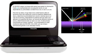 El HD-DVD integra una larga pista espiral para grabar la información.
Cada bit es representado por una pequeña ranura, la cual
dependiendo su profundidad, se determina si es un cero ó un uno.
Para leer los datos, el rayo láser de la unidad lectora utiliza el
fenómeno físico de la difracción contra la superficie reflejante del
disco y determina la profundidad de la ranura; mientras que en el
caso de la escritura, dependiendo la potencia del rayo láser azul
aplicado a la superficie del disco, se marcará de diferente manera el
surco y determinará los bits (un cero ó un uno). A este proceso
comúnmente se le llama "quemar", si la computadora no está
recibiendo datos del HD-DVD, CD ó DVD, aún así el disco
permanecerá girando a una velocidad mínima.
 