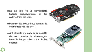 ★ No se trata de un componente
hallado exclusivamente en los
ordenadores actuales.
★ Han existido desde hace ya más de
cuatro décadas (los 60´s).
★ Actualmente son parte indispensable
de las consolas de videojuegos,
tanto de las portátiles como de las
caseras.
 
