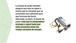 La fuente de poder también
asegura que esta no opere a
menos que la corriente que se
suministre sea suficiente para
que funcione de forma
adecuada; es decir, la fuente de
poder evita que la computadora
arranque u opere hasta que
estén presentes todos los
niveles correctos de energía.
 