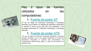 Hay 2 tipos de fuentes
utilizados en las
computadoras:
1. Fuente de poder AT
AT son las siglas de ("Advanced Technology") ó tecnología
avanzada, que se refiere a un estándar de dispositivos introducidos
al mercado a inicios de los años 80´s que reemplazó a una
tecnología denominada XT ("eXtended Technology") ó tecnología
extendida.
1. Fuente de poder ATX
ATX son las siglas de ("Advanced Technology eXtended") ó tecnología
avanzada extendida, que es una segunda generación de fuentes de
alimentación introducidas al mercado para computadoras con
microprocesador Intel® Pentium MMX, y a partir de ese momento, se
extiende su uso.
 