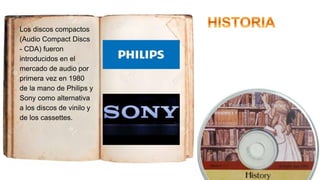 Los discos compactos
(Audio Compact Discs
- CDA) fueron
introducidos en el
mercado de audio por
primera vez en 1980
de la mano de Philips y
Sony como alternativa
a los discos de vinilo y
de los cassettes.
 