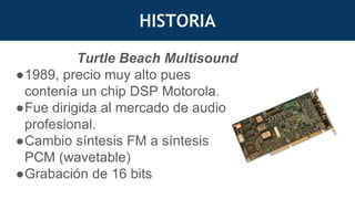 HISTORIA
Turtle Beach Multisound
●1989, precio muy alto pues
contenía un chip DSP Motorola.
●Fue dirigida al mercado de audio
profesional.
●Cambio síntesis FM a síntesis
PCM (wavetable)
●Grabación de 16 bits
 
