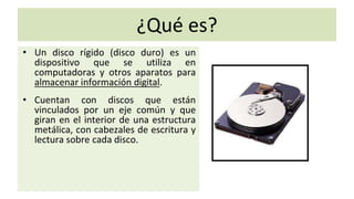 ¿Qué es?
• Un disco rígido (disco duro) es un
dispositivo que se utiliza en
computadoras y otros aparatos para
almacenar información digital.
• Cuentan con discos que están
vinculados por un eje común y que
giran en el interior de una estructura
metálica, con cabezales de escritura y
lectura sobre cada disco.
 