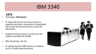 IBM 3340
1973
• Tecnología "Winchester".
• El cabezal de lectura permanece sobre la
superficie del disco, reduciendo la complejidad
del sistema de lectura/escritura y costo de
fabricación.
• Originalmente se planeó un sistema de dos
módulos extraíbles de 30 MB.
• Rifle Winchester .30-.30.
• El modelo final del 3340 contó con módulos
de 35 y 70 MB respectivamente.
 