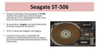 Seagate ST-506
• Shugart Technology, lanzó al público el ST-506,
el primer disco duro que utilizó el formato
estándar de 5.25 in. Capacidad de 5 MB, e hizo
furor entre los usuarios de PC.
• Se convirtió en Seagate, uno de los fabricantes
de discos más grande del planeta.
• Al fin, un disco duro llegaba a los hogares.
• A partir de este punto, el ordenador de
escritorio y el disco duro formaron una alianza
que se ha mantenido intacta durante los últimos
treinta años.
 