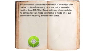 En 1984 ambas compañías extendieron la tecnología para
que se pudiera almacenar y recuperar datos y con ello
nació el disco CD-ROM. Desde entonces el compact disc
ha cambiado de un modo significativo el modo en el que
escuchamos música y almacenamos datos.
 