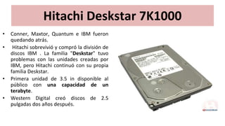 Hitachi Deskstar 7K1000
• Conner, Maxtor, Quantum e IBM fueron
quedando atrás.
• Hitachi sobrevivió y compró la división de
discos IBM . La familia "Deskstar" tuvo
problemas con las unidades creadas por
IBM, pero Hitachi continuó con su propia
familia Deskstar.
• Primera unidad de 3.5 in disponible al
público con una capacidad de un
terabyte.
• Western Digital creó discos de 2.5
pulgadas dos años después.
 