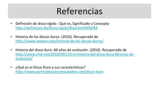 Referencias
• Definición de disco rígido - Qué es, Significado y Concepto
http://definicion.de/disco-rigido/#ixzz3mVWNoffd
• Historia de los discos duros. (2010). Recuperado de
http://www.neoteo.com/historia-de-los-discos-duros/
• Historia del disco duro: 60 años de evolución. (2010). Recuperado de
http://www.chw.net/2010/09/123-la-historia-del-disco-duro-60-anos-de-
evolucion/
• ¿Qué es el Disco Duro y sus características?
http://www.partesdeunacomputadora.net/disco-duro
 