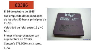 El 16 de octubre de 1985
Fue empleado desde mediados
de los años 80 hasta principios de
los 90.
Velocidad de reloj entre 16 y 40
MHz.
Primer microprocesador con
arquitectura de 32 bits.
Contenía 275.000 transistores.
1.7w
80386
 