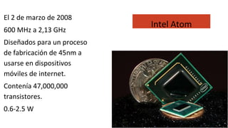El 2 de marzo de 2008
600 MHz a 2,13 GHz
Diseñados para un proceso
de fabricación de 45nm a
usarse en dispositivos
móviles de internet.
Contenía 47,000,000
transistores.
0.6-2.5 W
Intel Atom
 