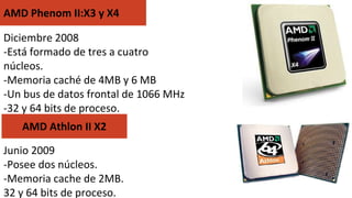Diciembre 2008
-Está formado de tres a cuatro
núcleos.
-Memoria caché de 4MB y 6 MB
-Un bus de datos frontal de 1066 MHz
-32 y 64 bits de proceso.
Junio 2009
-Posee dos núcleos.
-Memoria cache de 2MB.
32 y 64 bits de proceso.
AMD Phenom II:X3 y X4
AMD Athlon II X2
 