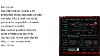 Conceptos:
HyperThreading: Permite a los
programas preparados para ejecutar
múltiples hilos (multi-threaded)
procesarlos en paralelo dentro de
un único procesador.
Overclock:La práctica conocida
como overclocking pretende
alcanzar una mayor velocidad de
reloj para un componente
electrónico.
 