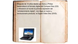 Después de 14 años desde que Sony y Philips
desarrollaron el formato digital del Compact Disc (CD)
y ofrecieron al mundo la primera expresión del
“entretenimiento digital”, nos llega un nuevo y
revolucionario producto: el Digital Video Disc (DVD).
 