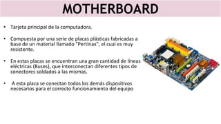 MOTHERBOARD
• Tarjeta principal de la computadora.
• Compuesta por una serie de placas plásticas fabricadas a
base de un material llamado "Pertinax", el cual es muy
resistente.
• En estas placas se encuentran una gran cantidad de líneas
eléctricas (Buses), que interconectan diferentes tipos de
conectores soldados a las mismas.
• A esta placa se conectan todos los demás dispositivos
necesarios para el correcto funcionamiento del equipo
 