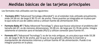 Medidas básicas de las tarjetas principales
Los formatos más utilizados son los siguientes:
• Formato ATX ("Advanced Tecnology eXtended"): es el estándar más utilizado actualmente,
mide 24.58 cm. de largo X 30.72 cm. de ancho. Tiene puertos ya integrados en la placa por
lo que evita el uso de cables extras y utilizan fuente de alimentación ATX.
• Formato Baby AT ("Baby Advanced Tecnology"): placa que busca solucionar el problema del
tamaño del AT, es de menores dimensiones, 33.28 cm. de largo por 21.76 de ancho. Integra
solamente el conector para el teclado (PS/1) y utilizan conector para fuente AT.
• Formato AT ("Advanced Tecnology"): es de las más antiguas, es una placa que mide 33.28
cm. de largo X 30.72 de ancho, por lo que es muy grande y dificulta la inserción y
manipulación de elementos internos y utilizan fuente AT de alimentación. Puede ó no
integrar puertos en la placa.
 