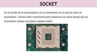 SOCKET
Es el zócalo de la computadora, es un contenedor en el cual se ubica el
procesador . Donde salen conexiones para enlazarse con otras piezas que se
encuentran unidas a la placa o tarjeta madre.
 