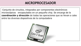 MICROPROCESADOR
Conjunto de circuitos, integrados por componentes electrónicos
microscópicos encapsulados en un pequeño chip. Se encarga de la
coordinación y dirección de todas las operaciones que se llevan a cabo
entre los diversos dispositivos de la computadora
 