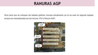 RANURAS AGP
Sirve para que se coloquen las tarjetas gráficas. Aunque actualmente ya no se usan en algunas tarjetas,
porque son reemplazadas por las ranuras PCI y Ranura AGP.
 
