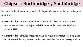Chipset: Northbridge y Southbridge
Se trata de la diferencia entre los 2 chips más importantes en la tarjeta
principal:
• NorthBridge: se encuentra interconectado directamente con el
microprocesador, manejando básicamente la memoria RAM y la
ranura AGP.
• SouthBridge: circuito integrado auxiliar que se encuentra localizado
en la parte inferior, esto es más cercano a las ranuras de expansión.
 