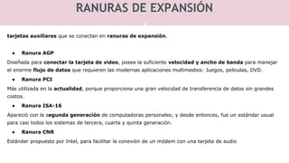 RANURAS DE EXPANSIÓN
tarjetas auxiliares que se conectan en ranuras de expansión.
● Ranura AGP
Diseñada para conectar la tarjeta de video, posee la suficiente velocidad y ancho de banda para manejar
el enorme flujo de datos que requieren las modernas aplicaciones multimedios: Juegos, peliculas, DVD.
● Ranura PCI
Más utilizada en la actualidad, porque proporciona una gran velocidad de transferencia de datos sin grandes
costos.
● Ranura ISA-16
Apareció con la segunda generación de computadoras personales; y desde entonces, fue un estándar usual
para casi todos los sistemas de tercera, cuarta y quinta generación.
● Ranura CNR
Estándar propuesto por Intel, para facilitar la conexión de un módem con una tarjeta de audio
 