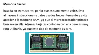 Memoria Caché:
basada en transistores, por lo que es sumamente veloz. Esta
almacena instrucciones y datos usados frecuentemente y evita
acceder a la memoria RAM, ya que el microprocesador primero
buscará en ella. Algunas tarjetas contaban con ella pero es muy
raro utilizarla, ya que este tipo de memoria es cara.
 