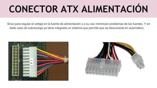 CONECTOR ATX ALIMENTACIÓN
Sirve para regular el voltaje en la fuente de alimentación y a su vez minimizan problemas de las fuentes. Y en
dado caso de sobrecarga ya tiene integrado un sistema que permite que se desconecte en automático.
 