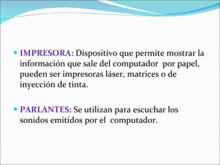 IMPRESORA:  Dispositivo que permite mostrar la información que sale del computador  por papel, pueden ser impresoras láser, matrices o de inyección de tinta. PARLANTES:  Se utilizan para escuchar los sonidos emitidos por el  computador. 
