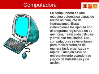 Computadora La computadora es una máquina automática capaz de recibir un conjunto de instrucciones. Estas instrucciones las ejecuta con el programa registrado en su memoria,  realizando cálculos y enviando resultados. Las computadoras se inventaron para realizar trabajos de manera fácil, organizada y rápida. También sirve de entretenimiento cuando trae juegos de habilidades y de acción.   