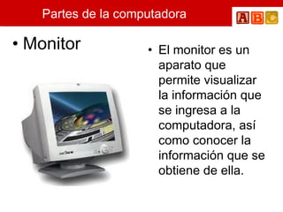 Partes de la computadora Monitor El monitor es un aparato que permite visualizar la información que se ingresa a la computadora, así como conocer la información que se obtiene de ella.  